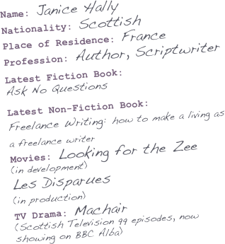 Name: Janice Hally
Nationality: Scottish
Place of Residence: France
Profession: Author, Scriptwriter

Latest Fiction Book: 
Ask No Questions 
Latest Non-Fiction Book:  Freelance Writing: how to make a living as a freelance writer  Movies: Looking for the Zee  (in development)
Les Disparues  (in production)  
TV Drama: Machair 
(Scottish Television 99 episodes, now showing on BBC Alba)
 
