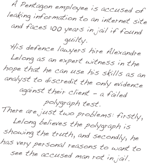 A Pentagon employee is accused of leaking information to an internet site and faces 100 years in jail if found guilty.
His defence lawyers hire Alexandre Lelong as an expert witness in the hope that he can use his skills as an analyst to discredit the only evidence against their client - a failed polygraph test. 
There are just two problems: firstly, Lelong believes the polygraph is showing the truth, and secondly, he has very personal reasons to want to see the accused man rot in jail.