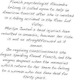 French psychologist Alexandre LeLong is called upon to help an American tourist after she is involved in a hiking accident in the River Lot Valley.  
Marilyn Jensen ‘s head injuries have resulted in amnesia; however her case is not as straightforward as it seems.  
On regaining consciousness she begins speaking fluent French, and the enigma deepens when the memories which return to her seem to belong to a woman who has been dead for thirty years.