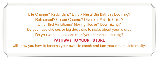 &#10;Life Change? Redundant? Empty Nest? Big Birthday Looming? &#10;Retirement? Career Change? Divorce? Mid-life Crisis?&#10;Unfulfilled Ambitions? Moving House? Downsizing?&#10;Do you have choices or big decisions to make about your future?  &#10;Do you want to take control of your personal planning?&#10;PATHWAY TO YOUR FUTURE&#10;will show you how to become your own life coach and turn your dreams into reality.  