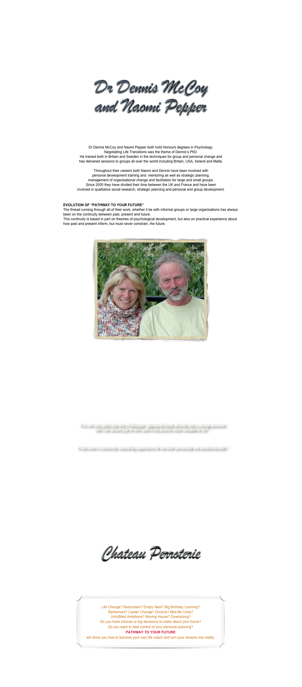 &#10;Dr Dennis McCoy and Naomi Pepper both hold Honours degrees in Psychology.  Negotiating Life Transitions was the theme of Dennis’s PhD.  He trained both in Britain and Sweden in the techniques for group and personal change and  has delivered sessions to groups all over the world including Britain, USA, Ireland and Malta.   Throughout their careers both Naomi and Dennis have been involved with  personal development training and  mentoring as well as strategic planning,  management of organisational change and facilitation for large and small groups.  Since 2005 they have divided their time between the UK and France and have been  involved in qualitative social research, strategic planning and personal and group development.&#10;&#10;EVOLUTION OF “PATHWAY TO YOUR FUTURE” The thread running through all of their work, whether it be with informal groups or large organisations has always been on the continuity between past, present and future.   This continuity is based in part on theories of psychological development, but also on practical experience about how past and present inform, but must never constrain, the future.&#10;&#10;&#10;In their own words...&#13;“Over the last few years we have both been involved in a wide range of work focused on both individuals and organisations. With organisations, we have used our Pathway to the Future model in areas ranging from sports development and community work through to helping small businesses to focus on their future.  &#10;At individual level we have worked on the future needs of urbanised young people and, in the USA, on developing experiential learning programmes for both personal and professional development.  &#10;We have worked with groups both large and small, from the 200 strong staff complement of the Public Health Agency to a 4 person group that works with vulnerable people in a rural part of Ireland.  &#13;In all of this work, we have used methods and techniques that have past, present and future at their core, adopting, developing and adapting them to facilitate organisational, individual and personal growth.&#13;Of our work with the Sports Institute in Northern Ireland, Shaun Ogle, Director of Performance Sport at Sport NI kindly commented:&#10;“It is not very often that this [‘Pathways’ approach] feeds directly into a change process but I can assure you in this case it has proven most valuable to us.”  &#13;Having attended one of the experiential learning programmes that we developed jointly with partners in the USA, one participant commented:&#10;“It has been a massively rewarding experience for me both personally and professionally.”&#13;Our Pathways to Your Future course is a culmination of our experience in designing and running such courses and programmes over a period of many years.  Designed to help people discover the steps that will take them to the next stage of their lives, its approach is sensitive to the different kinds of hopes and aspirations that individuals have. &#10;At the same time, the course embodies the structures and processes that have proved to be so helpful to our clients in the past.  &#10;The new element that we are excited to be bringing to this course is its location.  Set in the heart of the French countryside and offering full board and accommodation in a small chateau setting, our Pathways to Your Future course is a wonderful opportunity for us to share our skills and techniques in the service of your future and also to share with you our love of France and its many culinary delights.”&#10;&#10;CLICK HERE TO FIND OUT MORE ABOUT THE FRENCH CHATEAU&#10;&#10;