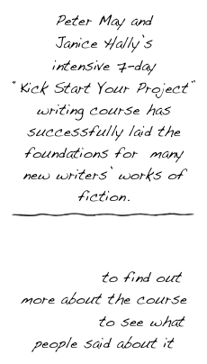 Peter May and 
Janice Hally’s 
intensive 7-day 
“Kick Start Your Project” writing course has successfully laid the foundations for  many new writers’ works of fiction.￼


click here to find out more about the course
click here to see what people said about it